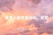 属龙人能带黄金吗、属龙戴黄金龙牌合适吗？揭秘吉祥物佩戴奥秘