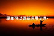 属龙可以佩戴虎吊坠吗-虎年属龙今年运势：佩戴何物转运最佳？