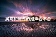 属鸡和属龙的姐妹合不合、属鸡属龙姐弟缘，佳偶天成配佳音