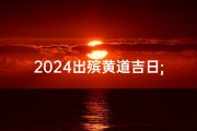 2024出殡黄道吉日;2024年黄道吉日出殡吉日精选