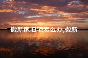 搬新家旧宅怎么办;搬新家了，旧家风水还在吗？