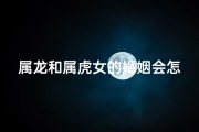 属龙和属虎女的婚姻会怎么样;属龙属虎能结婚吗？爱情密码大揭秘