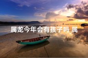 属龙今年会有孩子吗_属龙今年生育运势：龙年宝宝有望降临？