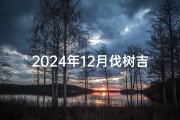 2024年12月伐树吉日、2021年二月适合伐树的日子