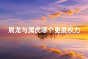 属龙与属虎哪个更爱权力-属龙和属虎关系怎么样