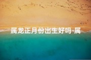 属龙正月份出生好吗-属龙正月出生女宝宝，吉祥如龙，取名佳音