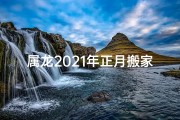 属龙2021年正月搬家吉日(属龙2020正月搬家吉日精选，好运连连好时光)