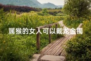 属猴的女人可以戴龙金镯子吗视频;属猴女性戴龙金镯子吉凶如何？