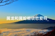 属龙和属蛇能谈恋爱吗_属龙属蛇能谈恋爱吗？揭秘生肖配对之谜