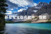 新星宝宝取名软件，智能起名指南：为新生儿定制专属姓名方案