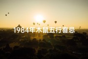 1984年木鼠五行喜忌是什么-1984木鼠命格揭秘：真的怕火吗？