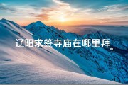 辽阳求签寺庙在哪里拜_辽阳求签寺庙：探寻神秘祈福之地