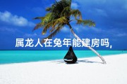 属龙人在兔年能建房吗,属龙人在兔年宜不宜建房？吉凶揭秘
