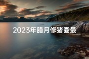 2023年腊月修猪圈最佳吉日;2023腊月修猪圈吉日精选