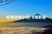 有海字的小名;《海韵童声：精选带海字小孩起名大全》