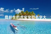 提前生的虎宝宝取名字大全男孩;《虎年提前生宝宝，精选创意取名大全》