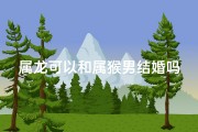 属龙可以和属猴男结婚吗、属龙与属猴男婚配吉凶：相配还是不宜？