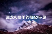 属龙和属羊的相配吗-属龙属羊相配不相克：和谐共生的奇妙缘分