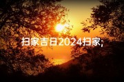 扫家吉日2024扫家;2024扫家吉日：新年焕新家，吉时迎好运