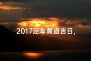 2017定车黄道吉日,2017年定车黄道吉日：购车良辰，把握时机