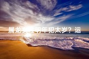 属龙女性明年犯太岁？运势解析与化解攻略