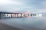 戊寅可以祭祀吗吉日是哪一天-戊寅吉日宜祭祀，择良辰迎祥瑞