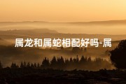 属龙和属蛇相配好吗-属龙配属蛇，佳偶天成？