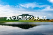 属龙住四层怎么样,属龙住四楼风水解析：龙腾盛世，家居吉兆