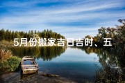5月份搬家吉日吉时、五月份搬店黄道吉日查询攻略