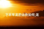 下半年龙的运势如何;龙年下半年吉日：祥瑞降临，福运亨通