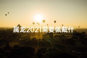 属龙2021需要佩戴什么-属龙2021必戴吉祥物：招财转运秘法揭晓