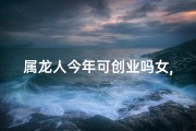 属龙人今年可创业吗女,属龙女今年适合开店吗