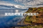 属鸡的和属龙的相配吗？;属鸡遇属龙，六合姻缘美满时