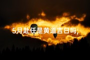 5月赴任是黄道吉日吗;5月赴任是黄道吉日吗为什么