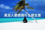 属龙人要跟属什么做生意(属龙人最适合的生意类型)