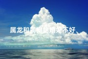 属龙和属狗结婚好不好、属龙遇属狗，佳偶天成喜结良缘