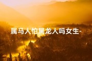 属马人怕属龙人吗女生-属马女生：揭秘与属龙人的微妙关系