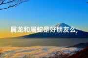 属龙和属蛇是好朋友么;属龙属蛇能成好朋友吗？