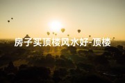 房子买顶楼风水好-顶楼风水佳：买房首选好风水顶层