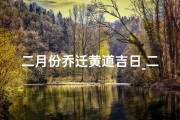 二月份乔迁黄道吉日_二月黄道吉日：乔迁新居的最佳时机