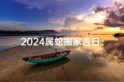 2024属蛇搬家吉日：好运连连，乔迁之喜