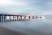 属鸡女人和属龙合财吗-属鸡女与属龙男：合财佳缘，财富共赢