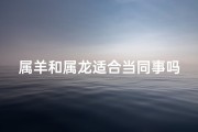 属羊和属龙适合当同事吗,属羊属龙同事配吗？职场相性大揭秘