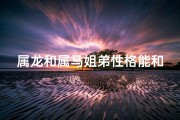 属龙和属马姐弟性格能和睦吗(属龙和属马的兄妹好不好)