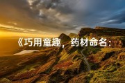 《巧用童趣，药材命名：好听又有趣的小儿药名精选》