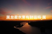 属龙卖水果有财运吗_属龙的人做生意怎样才有财运
