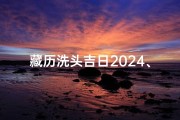 藏历洗头吉日2024、2024藏历洗头吉日：祈福洗发，好运连连