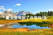 处女座喝醉了会哭吗(处女座女生喝醉了是什么样的)