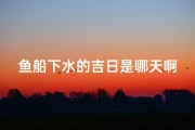 鱼船下水的吉日是哪天啊-鱼船下水吉日揭晓：喜迎良辰，扬帆起航