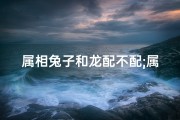属相兔子和龙配不配;属兔属龙缘何相配？揭秘生肖配对之谜